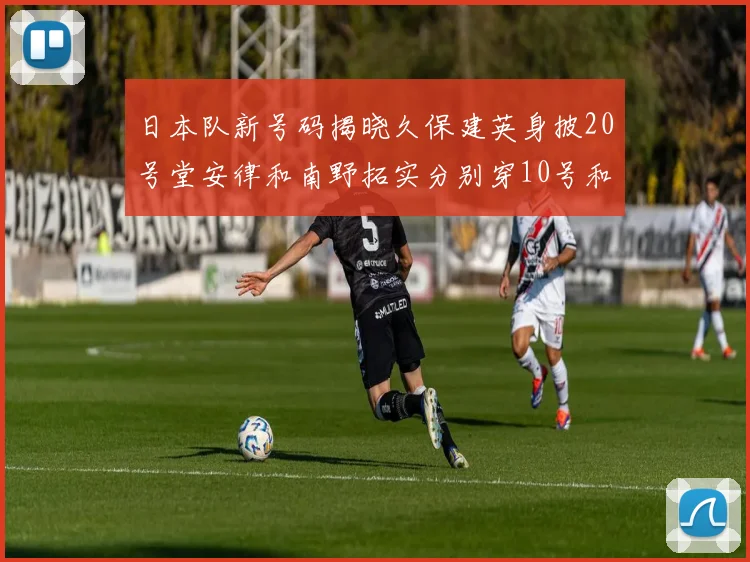 日本队新号码揭晓久保建英身披20号堂安律和南野拓实分别穿10号和8号