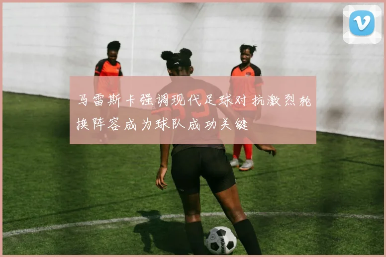 马雷斯卡强调现代足球对抗激烈轮换阵容成为球队成功关键