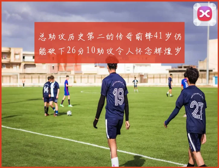 总助攻历史第二的传奇前锋41岁仍能砍下26分10助攻令人怀念辉煌岁月