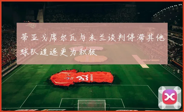 蒂亚戈席尔瓦与米兰谈判停滞其他球队追逐更为积极