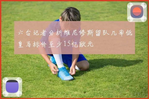 六台记者分析维尼修斯留队几率低皇马标价至少15亿欧元