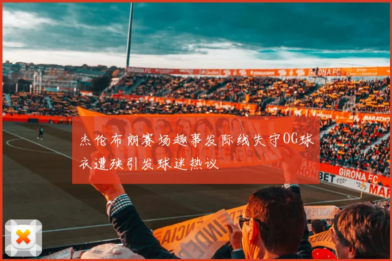 杰伦布朗赛场趣事发际线失守OG球衣遭殃引发球迷热议