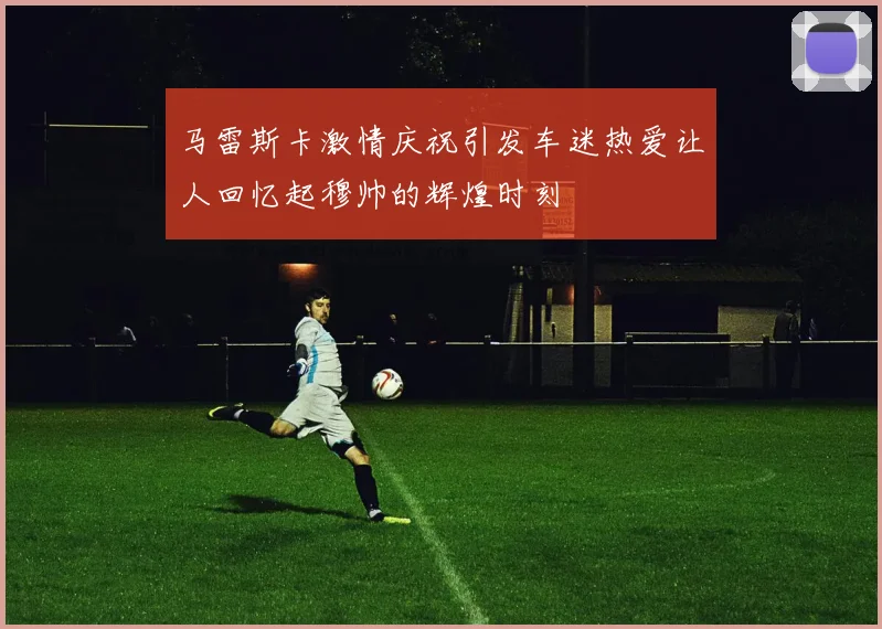 马雷斯卡激情庆祝引发车迷热爱让人回忆起穆帅的辉煌时刻