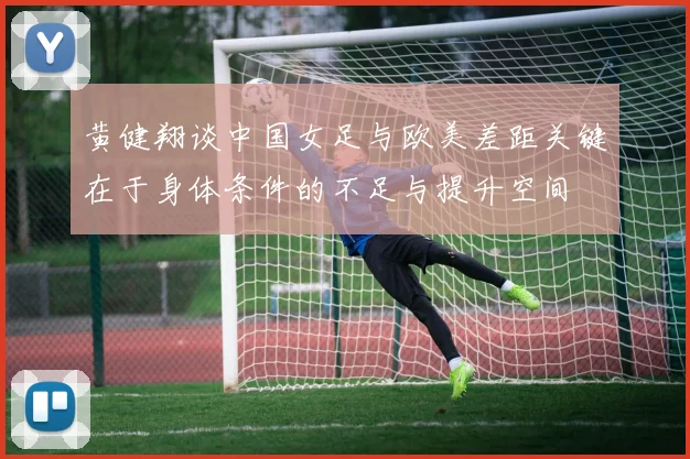黄健翔谈中国女足与欧美差距关键在于身体条件的不足与提升空间
