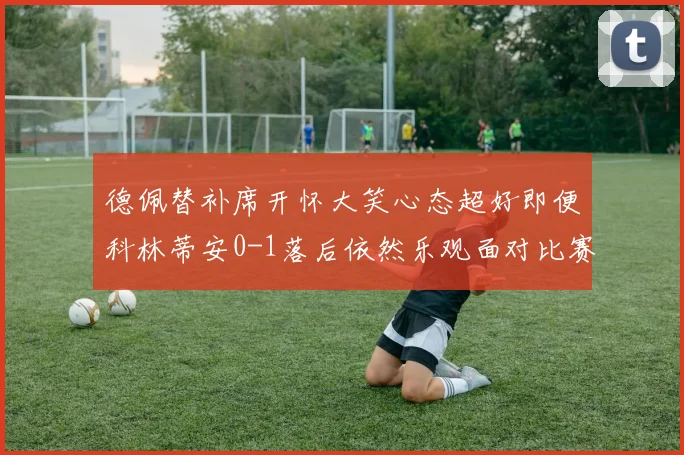 德佩替补席开怀大笑心态超好即便科林蒂安0-1落后依然乐观面对比赛