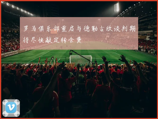 罗马俱乐部重启与德勒古欣谈判期待尽快敲定转会费